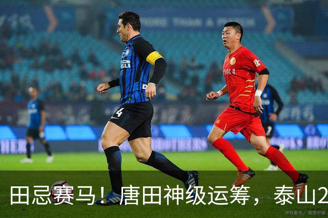 田忌赛马！唐田神级运筹，泰山2-1绝杀获连胜，赢球练兵双丰收